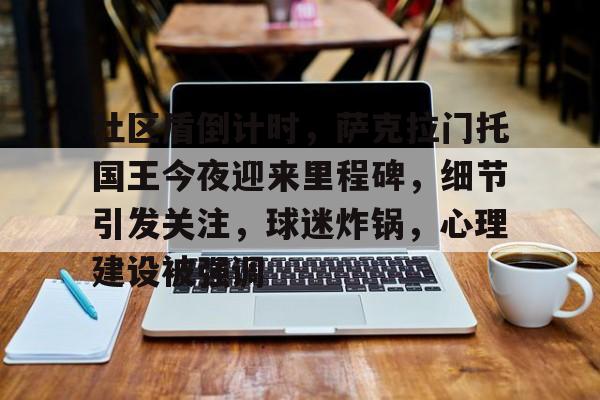 九游社区盾倒计时，萨克拉门托国王今夜迎来里程碑，细节引发关注，球迷炸锅，心理建设被强调的简单介绍